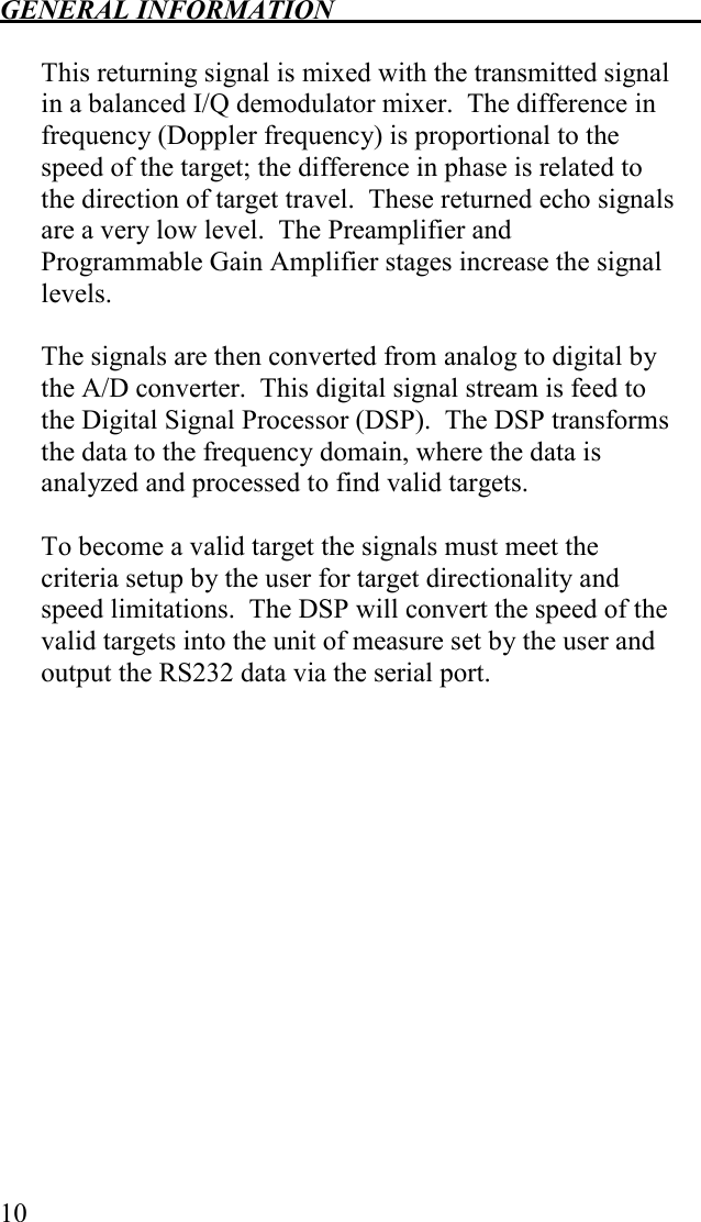 GENERAL INFORMATION   10  This returning signal is mixed with the transmitted signal in a balanced I/Q demodulator mixer.  The difference in frequency (Doppler frequency) is proportional to the speed of the target; the difference in phase is related to the direction of target travel.  These returned echo signals are a very low level.  The Preamplifier and Programmable Gain Amplifier stages increase the signal levels.    The signals are then converted from analog to digital by the A/D converter.  This digital signal stream is feed to the Digital Signal Processor (DSP).  The DSP transforms the data to the frequency domain, where the data is analyzed and processed to find valid targets.  To become a valid target the signals must meet the criteria setup by the user for target directionality and speed limitations.  The DSP will convert the speed of the valid targets into the unit of measure set by the user and output the RS232 data via the serial port.  