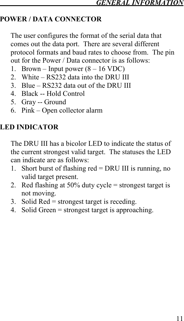  GENERAL INFORMATION   11  POWER / DATA CONNECTOR  The user configures the format of the serial data that comes out the data port.  There are several different protocol formats and baud rates to choose from.  The pin out for the Power / Data connector is as follows: 1. Brown – Input power (8 – 16 VDC) 2. White – RS232 data into the DRU III 3. Blue – RS232 data out of the DRU III 4. Black -- Hold Control  5. Gray -- Ground  6. Pink – Open collector alarm    LED INDICATOR  The DRU III has a bicolor LED to indicate the status of the current strongest valid target.  The statuses the LED can indicate are as follows: 1. Short burst of flashing red = DRU III is running, no valid target present. 2. Red flashing at 50% duty cycle = strongest target is not moving. 3. Solid Red = strongest target is receding. 4. Solid Green = strongest target is approaching. 