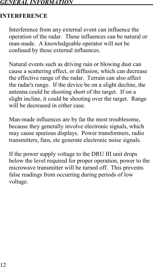 GENERAL INFORMATION   12  INTERFERENCE  Interference from any external event can influence the operation of the radar.  These influences can be natural or man-made.  A knowledgeable operator will not be confused by these external influences.  Natural events such as driving rain or blowing dust can cause a scattering effect, or diffusion, which can decrease the effective range of the radar.  Terrain can also affect the radar&apos;s range.  If the device be on a slight decline, the antenna could be shooting short of the target.  If on a slight incline, it could be shooting over the target.  Range will be decreased in either case.  Man-made influences are by far the most troublesome, because they generally involve electronic signals, which may cause spurious displays.  Power transformers, radio transmitters, fans, etc generate electronic noise signals.  If the power supply voltage to the DRU III unit drops below the level required for proper operation, power to the microwave transmitter will be turned off.  This prevents false readings from occurring during periods of low voltage.  