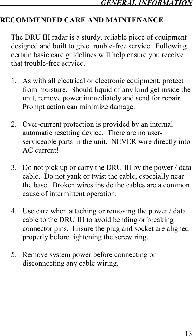  GENERAL INFORMATION   13  RECOMMENDED CARE AND MAINTENANCE  The DRU III radar is a sturdy, reliable piece of equipment designed and built to give trouble-free service.  Following certain basic care guidelines will help ensure you receive that trouble-free service.  1.  As with all electrical or electronic equipment, protect from moisture.  Should liquid of any kind get inside the unit, remove power immediately and send for repair.  Prompt action can minimize damage.  2. Over-current protection is provided by an internal automatic resetting device.  There are no user-serviceable parts in the unit.  NEVER wire directly into AC current!!    3.  Do not pick up or carry the DRU III by the power / data cable.  Do not yank or twist the cable, especially near the base.  Broken wires inside the cables are a common cause of intermittent operation.  4.  Use care when attaching or removing the power / data cable to the DRU III to avoid bending or breaking connector pins.  Ensure the plug and socket are aligned properly before tightening the screw ring.  5.  Remove system power before connecting or disconnecting any cable wiring.  