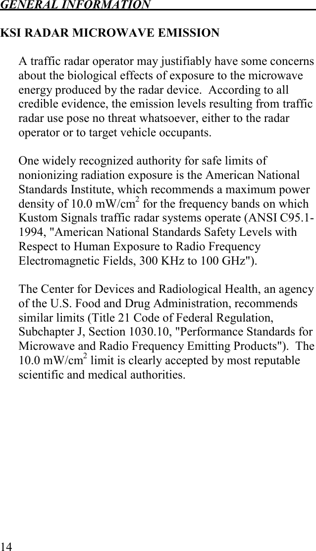 GENERAL INFORMATION   14  KSI RADAR MICROWAVE EMISSION  A traffic radar operator may justifiably have some concerns about the biological effects of exposure to the microwave energy produced by the radar device.  According to all credible evidence, the emission levels resulting from traffic radar use pose no threat whatsoever, either to the radar operator or to target vehicle occupants.  One widely recognized authority for safe limits of nonionizing radiation exposure is the American National Standards Institute, which recommends a maximum power density of 10.0 mW/cm2 for the frequency bands on which Kustom Signals traffic radar systems operate (ANSI C95.1-1994, &quot;American National Standards Safety Levels with Respect to Human Exposure to Radio Frequency Electromagnetic Fields, 300 KHz to 100 GHz&quot;).    The Center for Devices and Radiological Health, an agency of the U.S. Food and Drug Administration, recommends similar limits (Title 21 Code of Federal Regulation, Subchapter J, Section 1030.10, &quot;Performance Standards for Microwave and Radio Frequency Emitting Products&quot;).  The 10.0 mW/cm2 limit is clearly accepted by most reputable scientific and medical authorities.  