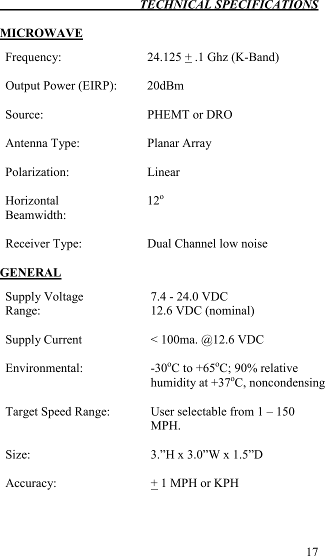  TECHNICAL SPECIFICATIONS   17  MICROWAVE  Frequency:  24.125 + .1 Ghz (K-Band)    Output Power (EIRP): 20dBm    Source:  PHEMT or DRO    Antenna Type:  Planar Array    Polarization:  Linear    Horizontal Beamwidth: 12o    Receiver Type:  Dual Channel low noise   GENERAL  Supply Voltage Range:   7.4 - 24.0 VDC 12.6 VDC (nominal) Supply Current   &lt; 100ma. @12.6 VDC Environmental:  -30oC to +65oC; 90% relative humidity at +37oC, noncondensing    Target Speed Range:  User selectable from 1 – 150 MPH.  Size:   3.”H x 3.0”W x 1.5”D  Accuracy:   + 1 MPH or KPH  