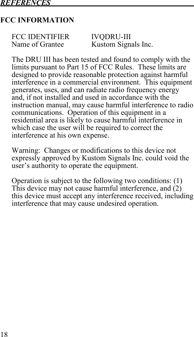 REFERENCES   18  FCC INFORMATION   FCC IDENTIFIER  IVQDRU-III Name of Grantee    Kustom Signals Inc.  The DRU III has been tested and found to comply with the limits pursuant to Part 15 of FCC Rules.  These limits are designed to provide reasonable protection against harmful interference in a commercial environment.  This equipment generates, uses, and can radiate radio frequency energy and, if not installed and used in accordance with the instruction manual, may cause harmful interference to radio communications.  Operation of this equipment in a residential area is likely to cause harmful interference in which case the user will be required to correct the interference at his own expense.  Warning:  Changes or modifications to this device not expressly approved by Kustom Signals Inc. could void the user’s authority to operate the equipment.  Operation is subject to the following two conditions: (1) This device may not cause harmful interference, and (2) this device must accept any interference received, including interference that may cause undesired operation.    