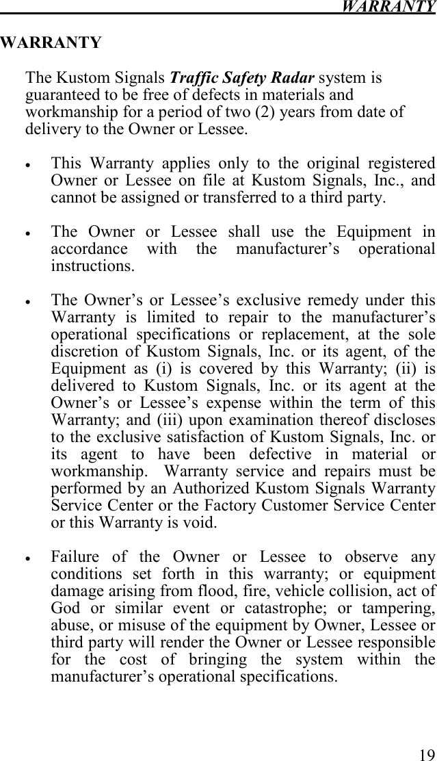  WARRANTY   19  WARRANTY  The Kustom Signals Traffic Safety Radar system is guaranteed to be free of defects in materials and workmanship for a period of two (2) years from date of delivery to the Owner or Lessee.     • This  Warranty  applies  only  to  the  original  registered Owner  or  Lessee  on  file  at  Kustom  Signals,  Inc.,  and cannot be assigned or transferred to a third party.  • The  Owner  or  Lessee  shall  use  the  Equipment  in accordance  with  the  manufacturer’s  operational instructions.   • The  Owner’s  or  Lessee’s  exclusive  remedy  under  this Warranty  is  limited  to  repair  to  the  manufacturer’s operational  specifications  or  replacement,  at  the  sole discretion  of  Kustom  Signals,  Inc.  or  its  agent,  of  the Equipment  as  (i)  is  covered  by  this  Warranty;  (ii)  is delivered  to  Kustom  Signals,  Inc.  or  its  agent  at  the Owner’s  or  Lessee’s  expense  within  the  term  of  this Warranty; and  (iii) upon examination thereof discloses to the exclusive satisfaction of Kustom Signals, Inc. or its  agent  to  have  been  defective  in  material  or workmanship.    Warranty  service  and  repairs  must  be performed by an Authorized Kustom Signals Warranty Service Center or the Factory Customer Service Center or this Warranty is void.  • Failure  of  the  Owner  or  Lessee  to  observe  any conditions  set  forth  in  this  warranty;  or  equipment damage arising from flood, fire, vehicle collision, act of God  or  similar  event  or  catastrophe;  or  tampering, abuse, or misuse of the equipment by Owner, Lessee or third party will render the Owner or Lessee responsible for  the  cost  of  bringing  the  system  within  the manufacturer’s operational specifications. 