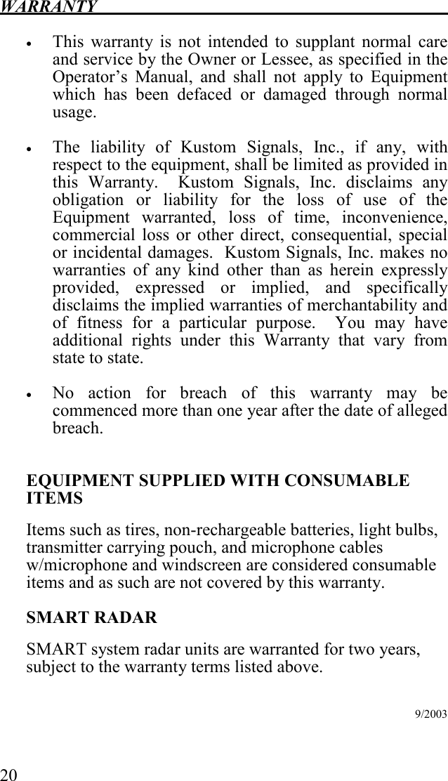 WARRANTY   20  • This  warranty  is  not  intended  to  supplant  normal  care and service by the Owner or Lessee, as specified in the Operator’s  Manual,  and  shall  not  apply  to  Equipment which  has  been  defaced  or  damaged  through  normal usage.  • The  liability  of  Kustom  Signals,  Inc.,  if  any,  with respect to the equipment, shall be limited as provided in this  Warranty.    Kustom  Signals,  Inc.  disclaims  any obligation  or  liability  for  the  loss  of  use  of  the Equipment  warranted,  loss  of  time,  inconvenience, commercial  loss  or  other  direct,  consequential,  special or incidental damages.  Kustom Signals, Inc. makes no warranties  of  any  kind  other  than  as  herein  expressly provided,  expressed  or  implied,  and  specifically disclaims the implied warranties of merchantability and of  fitness  for  a  particular  purpose.    You  may  have additional  rights  under  this  Warranty  that  vary  from state to state.    • No  action  for  breach  of  this  warranty  may  be commenced more than one year after the date of alleged breach.    EQUIPMENT SUPPLIED WITH CONSUMABLE ITEMS Items such as tires, non-rechargeable batteries, light bulbs, transmitter carrying pouch, and microphone cables w/microphone and windscreen are considered consumable items and as such are not covered by this warranty. SMART RADAR SMART system radar units are warranted for two years, subject to the warranty terms listed above.           9/2003    