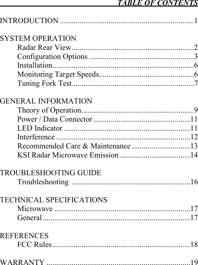  TABLE OF CONTENTS   INTRODUCTION .....................................................................1  SYSTEM OPERATION   Radar Rear View...............................................................2   Configuration Options ......................................................3   Installation.........................................................................6   Monitoring Target Speeds.................................................6   Tuning Fork Test...............................................................7  GENERAL INFORMATION   Theory of Operation..........................................................9   Power / Data Connector ..................................................11   LED Indicator .................................................................11   Interference .....................................................................12   Recommended Care &amp; Maintenance ..............................13   KSI Radar Microwave Emission ....................................14    TROUBLESHOOTING GUIDE   Troubleshooting  .............................................................16  TECHNICAL SPECIFICATIONS   Microwave ......................................................................17   General............................................................................17  REFERENCES   FCC Rules.......................................................................18  WARRANTY ..........................................................................19   