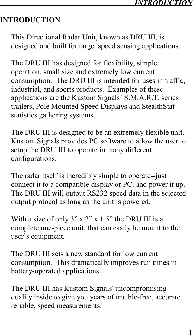  INTRODUCTION   1  INTRODUCTION  This Directional Radar Unit, known as DRU III, is designed and built for target speed sensing applications.    The DRU III has designed for flexibility, simple operation, small size and extremely low current consumption.  The DRU III is intended for uses in traffic, industrial, and sports products.  Examples of these applications are the Kustom Signals’ S.M.A.R.T. series trailers, Pole Mounted Speed Displays and StealthStat statistics gathering systems.    The DRU III is designed to be an extremely flexible unit.  Kustom Signals provides PC software to allow the user to setup the DRU III to operate in many different configurations.    The radar itself is incredibly simple to operate--just connect it to a compatible display or PC, and power it up.  The DRU III will output RS232 speed data in the selected output protocol as long as the unit is powered.    With a size of only 3” x 3” x 1.5” the DRU III is a complete one-piece unit, that can easily be mount to the user’s equipment.   The DRU III sets a new standard for low current consumption.  This dramatically improves run times in battery-operated applications.  The DRU III has Kustom Signals&apos; uncompromising quality inside to give you years of trouble-free, accurate, reliable, speed measurements.  