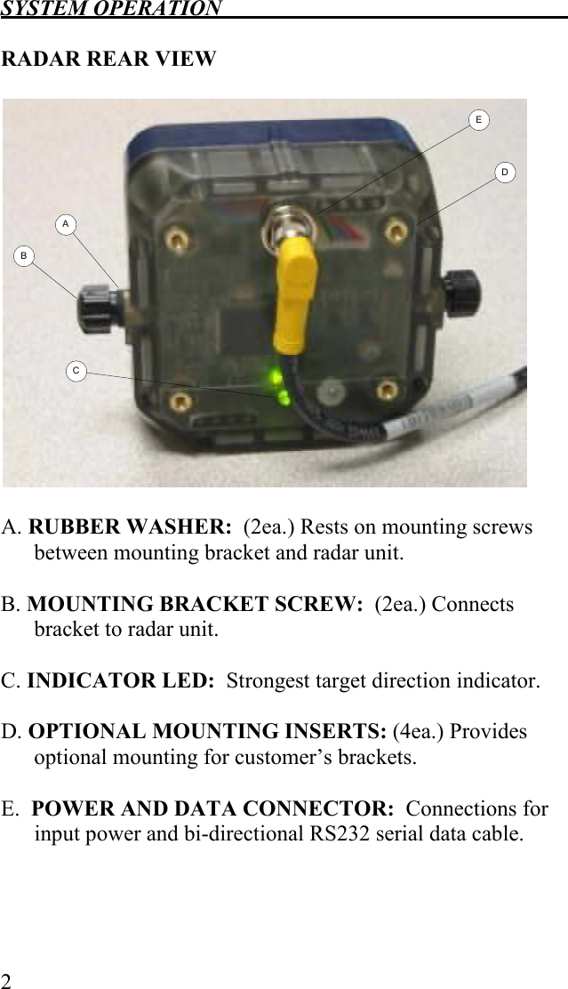 SYSTEM OPERATION   2  RADAR REAR VIEW  BCADE  A. RUBBER WASHER:  (2ea.) Rests on mounting screws between mounting bracket and radar unit.  B. MOUNTING BRACKET SCREW:  (2ea.) Connects bracket to radar unit.  C. INDICATOR LED:  Strongest target direction indicator.  D. OPTIONAL MOUNTING INSERTS: (4ea.) Provides optional mounting for customer’s brackets.  E.  POWER AND DATA CONNECTOR:  Connections for input power and bi-directional RS232 serial data cable.  