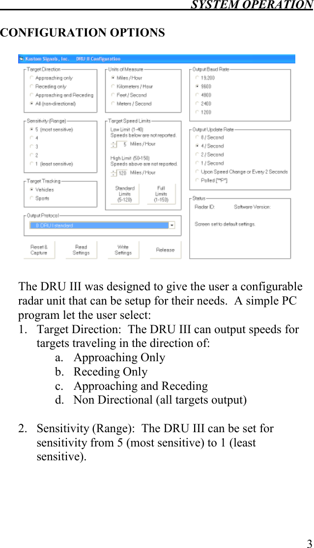  SYSTEM OPERATION   3  CONFIGURATION OPTIONS    The DRU III was designed to give the user a configurable radar unit that can be setup for their needs.  A simple PC program let the user select: 1. Target Direction:  The DRU III can output speeds for targets traveling in the direction of: a. Approaching Only b. Receding Only c. Approaching and Receding d. Non Directional (all targets output)  2. Sensitivity (Range):  The DRU III can be set for sensitivity from 5 (most sensitive) to 1 (least sensitive). 