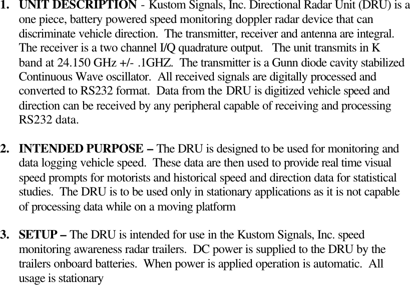 1.  UNIT DESCRIPTION - Kustom Signals, Inc. Directional Radar Unit (DRU) is a one piece, battery powered speed monitoring doppler radar device that can discriminate vehicle direction.  The transmitter, receiver and antenna are integral. The receiver is a two channel I/Q quadrature output.   The unit transmits in K band at 24.150 GHz +/- .1GHZ.  The transmitter is a Gunn diode cavity stabilized Continuous Wave oscillator.  All received signals are digitally processed and converted to RS232 format.  Data from the DRU is digitized vehicle speed and direction can be received by any peripheral capable of receiving and processing RS232 data.   2.  INTENDED PURPOSE – The DRU is designed to be used for monitoring and data logging vehicle speed.  These data are then used to provide real time visual speed prompts for motorists and historical speed and direction data for statistical studies.  The DRU is to be used only in stationary applications as it is not capable of processing data while on a moving platform  3.  SETUP – The DRU is intended for use in the Kustom Signals, Inc. speed monitoring awareness radar trailers.  DC power is supplied to the DRU by the trailers onboard batteries.  When power is applied operation is automatic.  All usage is stationary  