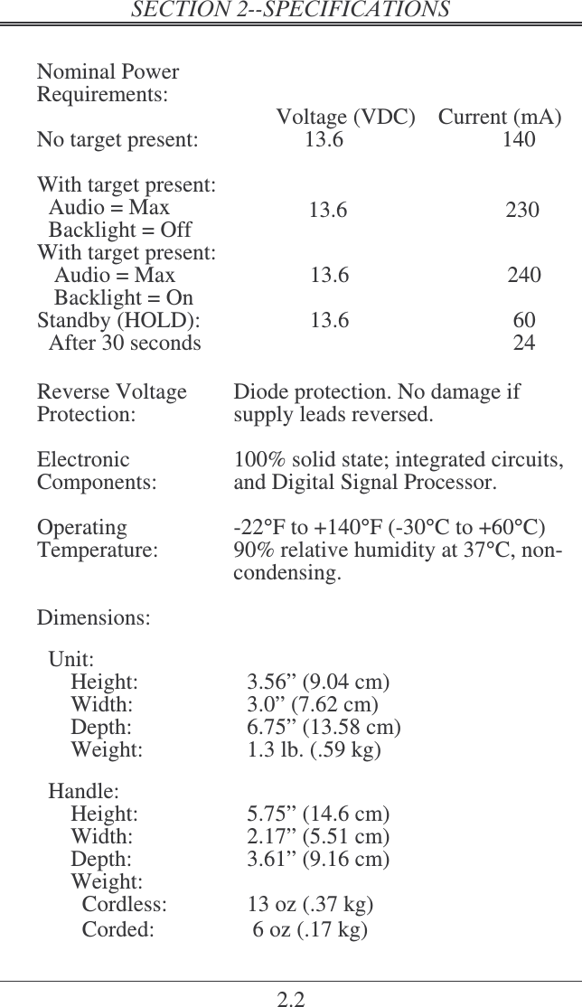2.2  Nominal Power Requirements:       Voltage (VDC)    Current (mA) No target present:  13.6  140  With target present:   Audio = Max   Backlight = Off  13.6                            230 With target present:     Audio = Max    Backlight = On           13.6                            240 Standby (HOLD):   After 30 seconds  13.6  60                                     24    Reverse Voltage Protection:  Diode protection. No damage if supply leads reversed.  Electronic Components:  100% solid state; integrated circuits, and Digital Signal Processor.  Operating Temperature:  -22°F to +140°F (-30°C to +60°C) 90% relative humidity at 37°C, non-condensing.  Dimensions:    Unit: Height:  3.56” (9.04 cm) Width:  3.0” (7.62 cm) Depth:  6.75” (13.58 cm) Weight:  1.3 lb. (.59 kg)    Handle: Height:  5.75” (14.6 cm) Width:  2.17” (5.51 cm) Depth:  3.61” (9.16 cm) Weight:     Cordless:  13 oz (.37 kg)   Corded:   6 oz (.17 kg) 