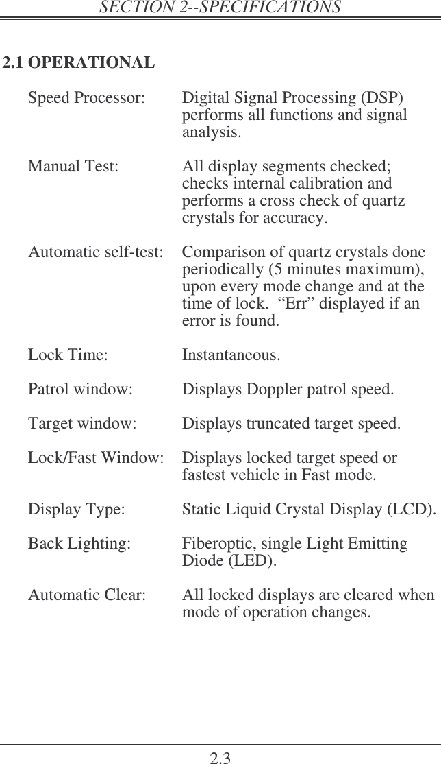 2.3 2.1 OPERATIONAL Speed Processor:  Digital Signal Processing (DSP)   performs all functions and signal analysis.  Manual Test:  All display segments checked; checks internal calibration and performs a cross check of quartz crystals for accuracy.  Automatic self-test:  Comparison of quartz crystals done periodically (5 minutes maximum), upon every mode change and at the time of lock.  “Err” displayed if an error is found.  Lock Time:  Instantaneous.  Patrol window:  Displays Doppler patrol speed.  Target window:  Displays truncated target speed.   Lock/Fast Window:  Displays locked target speed or fastest vehicle in Fast mode.  Display Type:  Static Liquid Crystal Display (LCD).  Back Lighting:  Fiberoptic, single Light Emitting Diode (LED).  Automatic Clear:  All locked displays are cleared when mode of operation changes. 