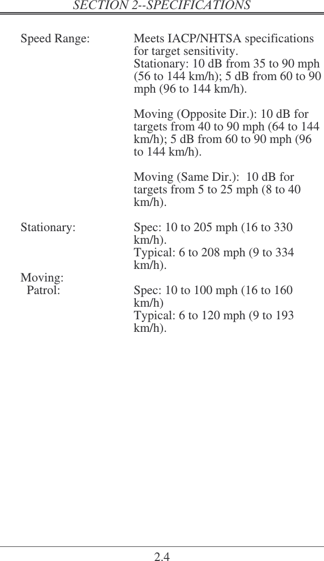 2.4  Speed Range:  Meets IACP/NHTSA specifications for target sensitivity.   Stationary: 10 dB from 35 to 90 mph (56 to 144 km/h); 5 dB from 60 to 90 mph (96 to 144 km/h).    Moving (Opposite Dir.): 10 dB for targets from 40 to 90 mph (64 to 144 km/h); 5 dB from 60 to 90 mph (96 to 144 km/h).  Moving (Same Dir.):  10 dB for targets from 5 to 25 mph (8 to 40 km/h).  Stationary:  Spec: 10 to 205 mph (16 to 330 km/h).   Typical: 6 to 208 mph (9 to 334 km/h). Moving:   Patrol:  Spec: 10 to 100 mph (16 to 160 km/h)   Typical: 6 to 120 mph (9 to 193 km/h).  