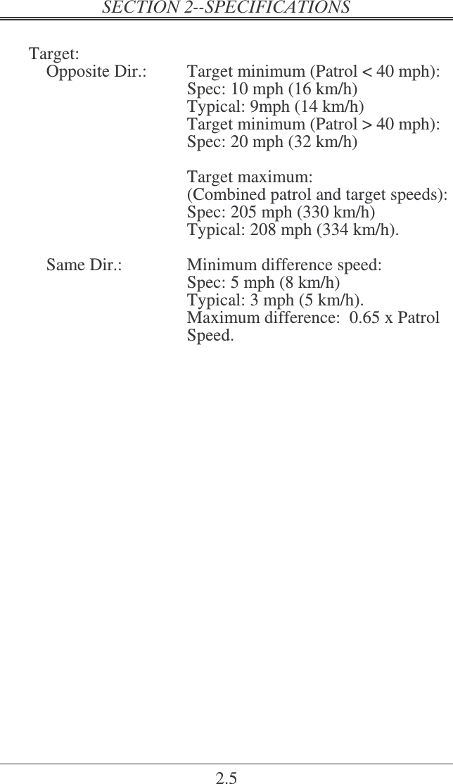 2.5    Target:     Opposite Dir.:  Target minimum (Patrol &lt; 40 mph): Spec: 10 mph (16 km/h)  Typical: 9mph (14 km/h) Target minimum (Patrol &gt; 40 mph): Spec: 20 mph (32 km/h)   Target maximum: (Combined patrol and target speeds): Spec: 205 mph (330 km/h)  Typical: 208 mph (334 km/h).      Same Dir.:  Minimum difference speed:  Spec: 5 mph (8 km/h) Typical: 3 mph (5 km/h).   Maximum difference:  0.65 x Patrol Speed. 