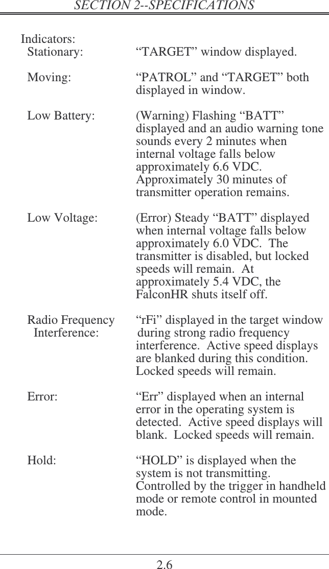 2.6  Indicators:   Stationary:  “TARGET” window displayed.    Moving:  “PATROL” and “TARGET” both displayed in window.    Low Battery:  (Warning) Flashing “BATT” displayed and an audio warning tone sounds every 2 minutes when internal voltage falls below approximately 6.6 VDC.  Approximately 30 minutes of transmitter operation remains.    Low Voltage:  (Error) Steady “BATT” displayed when internal voltage falls below approximately 6.0 VDC.  The transmitter is disabled, but locked speeds will remain.  At approximately 5.4 VDC, the FalconHR shuts itself off.    Radio Frequency   “rFi” displayed in the target window     Interference:            during strong radio frequency interference.  Active speed displays are blanked during this condition.  Locked speeds will remain.    Error:  “Err” displayed when an internal error in the operating system is detected.  Active speed displays will blank.  Locked speeds will remain.    Hold:  “HOLD” is displayed when the system is not transmitting.  Controlled by the trigger in handheld mode or remote control in mounted mode. 