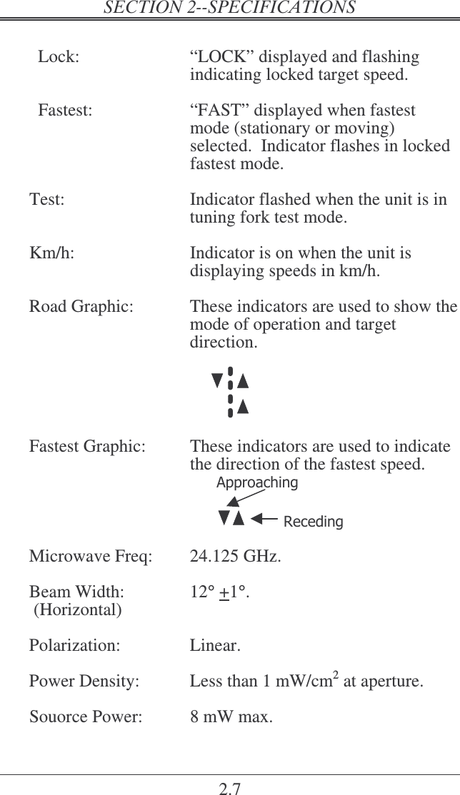 2.7    Lock:  “LOCK” displayed and flashing indicating locked target speed.    Fastest:  “FAST” displayed when fastest mode (stationary or moving) selected.  Indicator flashes in locked fastest mode.  Test:  Indicator flashed when the unit is in tuning fork test mode.   Km/h:  Indicator is on when the unit is displaying speeds in km/h.  Road Graphic:  These indicators are used to show the mode of operation and target direction.    Fastest Graphic:  These indicators are used to indicate the direction of the fastest speed.                   Microwave Freq:  24.125 GHz.  Beam Width:  12° +1°.  (Horizontal)  Polarization:  Linear.  Power Density:  Less than 1 mW/cm2 at aperture.  Souorce Power:  8 mW max.  