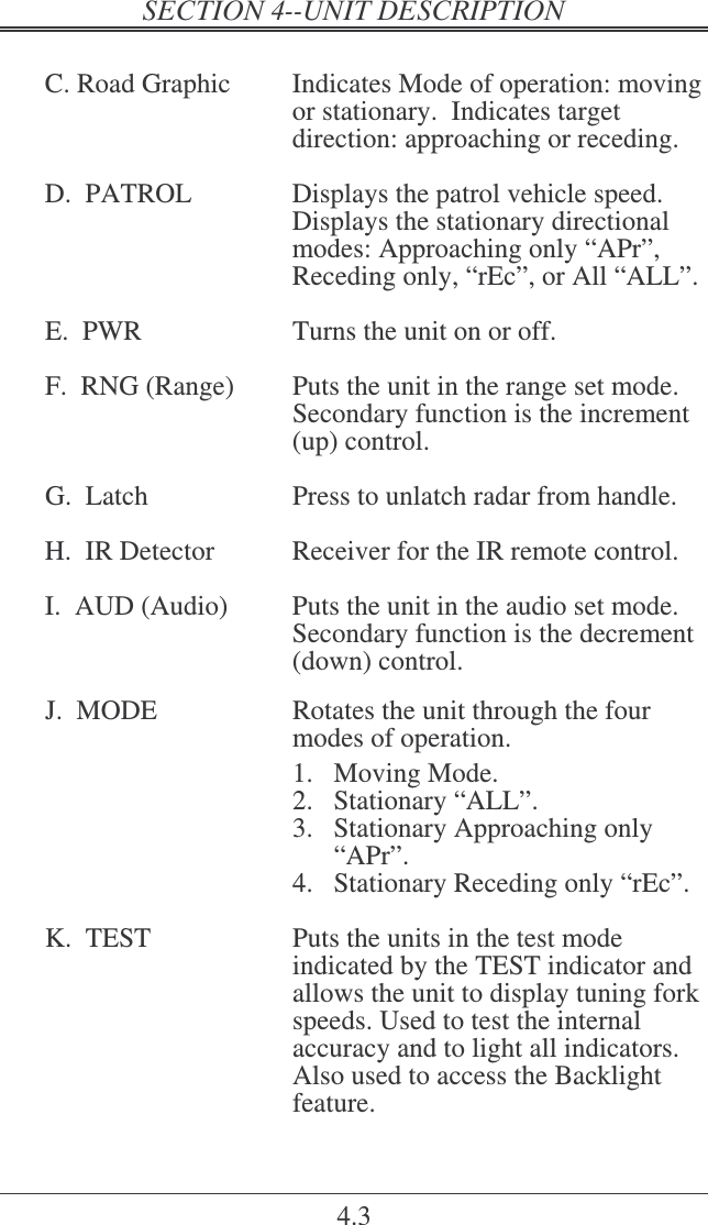   4.3  C. Road Graphic  Indicates Mode of operation: moving or stationary.  Indicates target direction: approaching or receding.   D.  PATROL  Displays the patrol vehicle speed. Displays the stationary directional modes: Approaching only “APr”, Receding only, “rEc”, or All “ALL”.  E.  PWR  Turns the unit on or off.  F.  RNG (Range)  Puts the unit in the range set mode.  Secondary function is the increment (up) control.  G.  Latch  Press to unlatch radar from handle.  H.  IR Detector   Receiver for the IR remote control.  I.  AUD (Audio)  Puts the unit in the audio set mode. Secondary function is the decrement (down) control.  J.  MODE  Rotates the unit through the four modes of operation.   1.  Moving Mode. 2.  Stationary “ALL”. 3.  Stationary Approaching only “APr”. 4.  Stationary Receding only “rEc”.  K.  TEST  Puts the units in the test mode indicated by the TEST indicator and allows the unit to display tuning fork speeds. Used to test the internal accuracy and to light all indicators.  Also used to access the Backlight feature. 