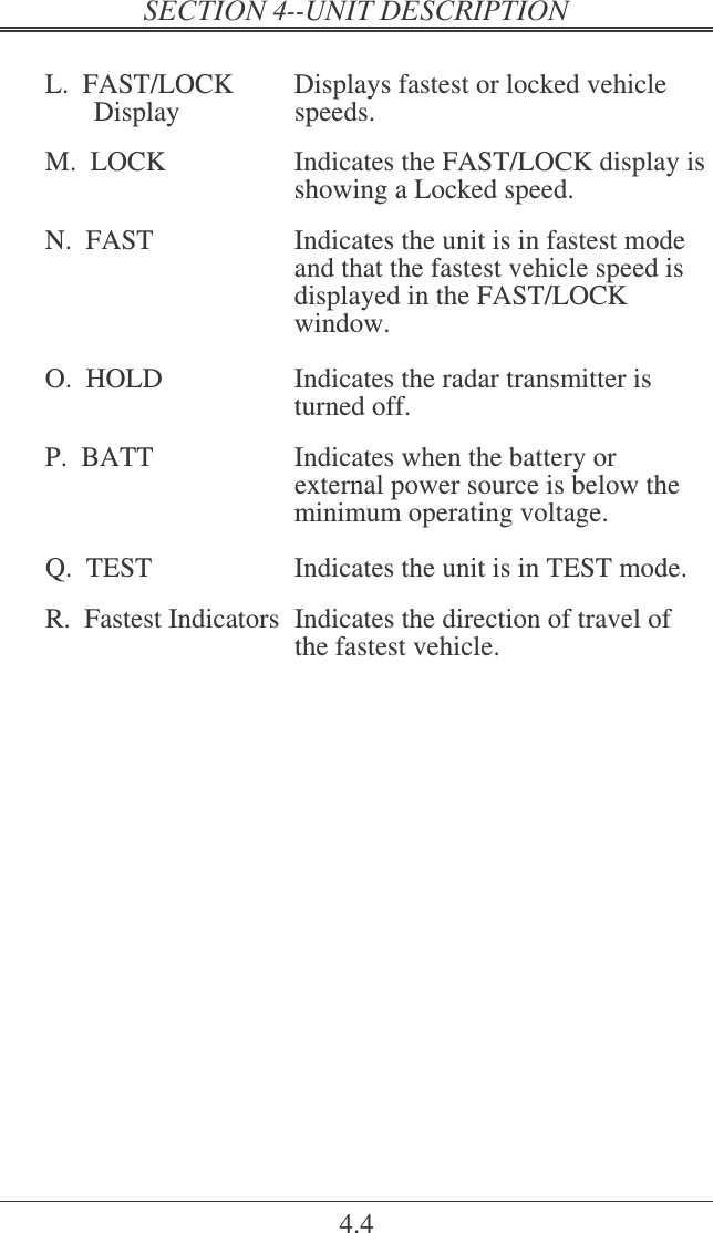   4.4  L.  FAST/LOCK  Displays fastest or locked vehicle        Display  speeds.  M.  LOCK  Indicates the FAST/LOCK display is showing a Locked speed.  N.  FAST  Indicates the unit is in fastest mode and that the fastest vehicle speed is displayed in the FAST/LOCK window.   O.  HOLD  Indicates the radar transmitter is turned off.  P.  BATT  Indicates when the battery or          external power source is below the minimum operating voltage.  Q.  TEST  Indicates the unit is in TEST mode.  R.  Fastest Indicators  Indicates the direction of travel of the fastest vehicle.   