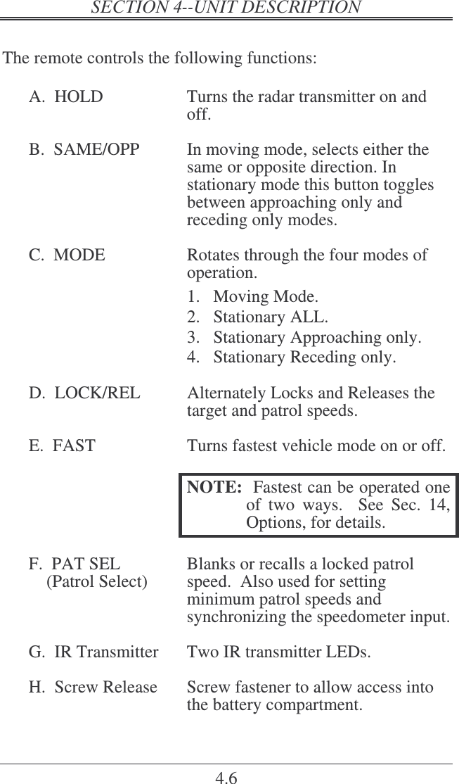   4.6  The remote controls the following functions:  A.  HOLD  Turns the radar transmitter on and off.  B.  SAME/OPP  In moving mode, selects either the same or opposite direction. In stationary mode this button toggles between approaching only and receding only modes.  C.  MODE  Rotates through the four modes of operation.   1.  Moving Mode. 2.  Stationary ALL. 3.  Stationary Approaching only. 4.  Stationary Receding only.  D.  LOCK/REL  Alternately Locks and Releases the target and patrol speeds.    E.  FAST  Turns fastest vehicle mode on or off.    NOTE:  Fastest can be operated one of  two  ways.    See  Sec.  14, Options, for details.  F.  PAT SEL  Blanks or recalls a locked patrol     (Patrol Select)  speed.  Also used for setting minimum patrol speeds and synchronizing the speedometer input.  G.  IR Transmitter  Two IR transmitter LEDs.  H.  Screw Release  Screw fastener to allow access into the battery compartment.  