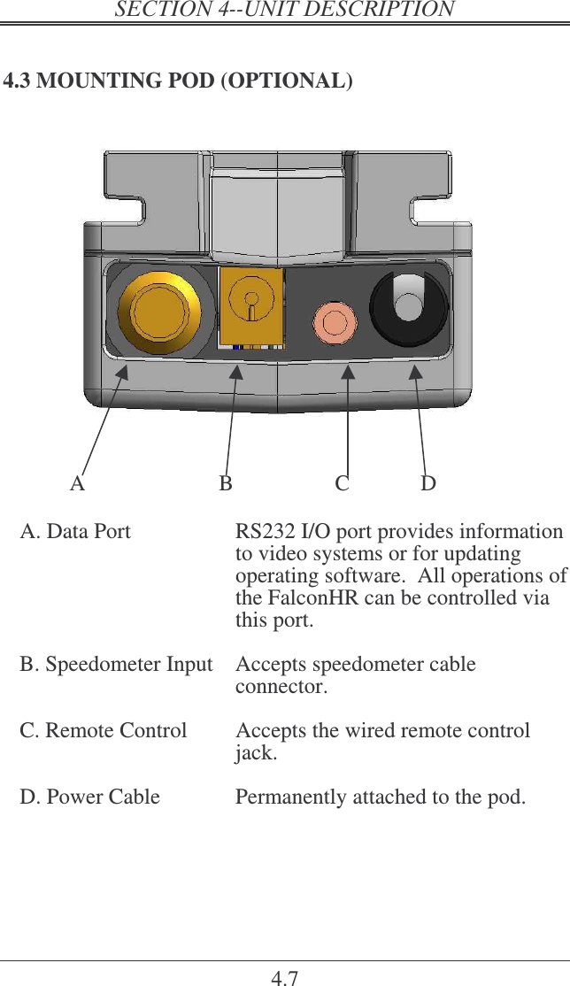   4.7 4.3 MOUNTING POD (OPTIONAL)       A  B  C    D  A. Data Port  RS232 I/O port provides information to video systems or for updating operating software.  All operations of the FalconHR can be controlled via this port.  B. Speedometer Input  Accepts speedometer cable connector.  C. Remote Control  Accepts the wired remote control jack.  D. Power Cable  Permanently attached to the pod.   