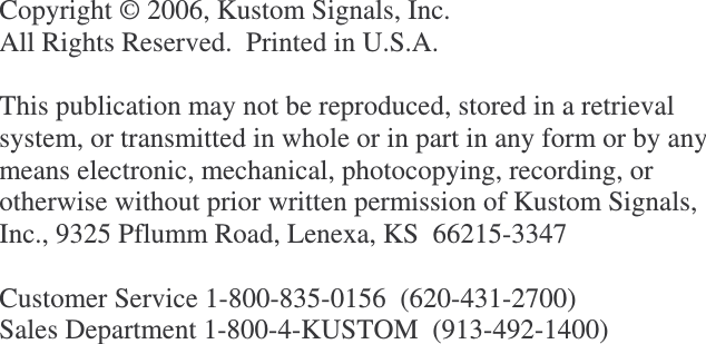              Copyright © 2006, Kustom Signals, Inc. All Rights Reserved.  Printed in U.S.A.  This publication may not be reproduced, stored in a retrieval system, or transmitted in whole or in part in any form or by any means electronic, mechanical, photocopying, recording, or otherwise without prior written permission of Kustom Signals, Inc., 9325 Pflumm Road, Lenexa, KS  66215-3347  Customer Service 1-800-835-0156  (620-431-2700) Sales Department 1-800-4-KUSTOM  (913-492-1400)  