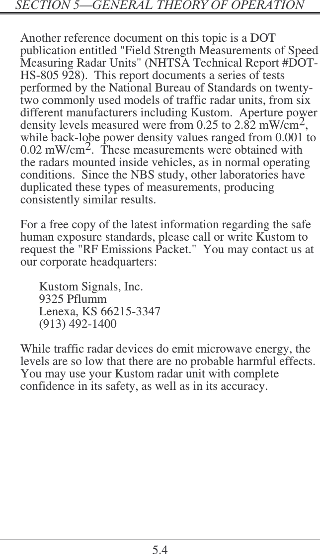   5.4  Another reference document on this topic is a DOT publication entitled &quot;Field Strength Measurements of Speed Measuring Radar Units&quot; (NHTSA Technical Report #DOT-HS-805 928).  This report documents a series of tests performed by the National Bureau of Standards on twenty-two commonly used models of traffic radar units, from six different manufacturers including Kustom.  Aperture power density levels measured were from 0.25 to 2.82 mW/cm2, while back-lobe power density values ranged from 0.001 to 0.02 mW/cm2.  These measurements were obtained with the radars mounted inside vehicles, as in normal operating conditions.  Since the NBS study, other laboratories have duplicated these types of measurements, producing consistently similar results.  For a free copy of the latest information regarding the safe human exposure standards, please call or write Kustom to request the &quot;RF Emissions Packet.&quot;  You may contact us at our corporate headquarters:  Kustom Signals, Inc. 9325 Pflumm Lenexa, KS 66215-3347 (913) 492-1400  While traffic radar devices do emit microwave energy, the levels are so low that there are no probable harmful effects.  You may use your Kustom radar unit with complete confidence in its safety, as well as in its accuracy.  