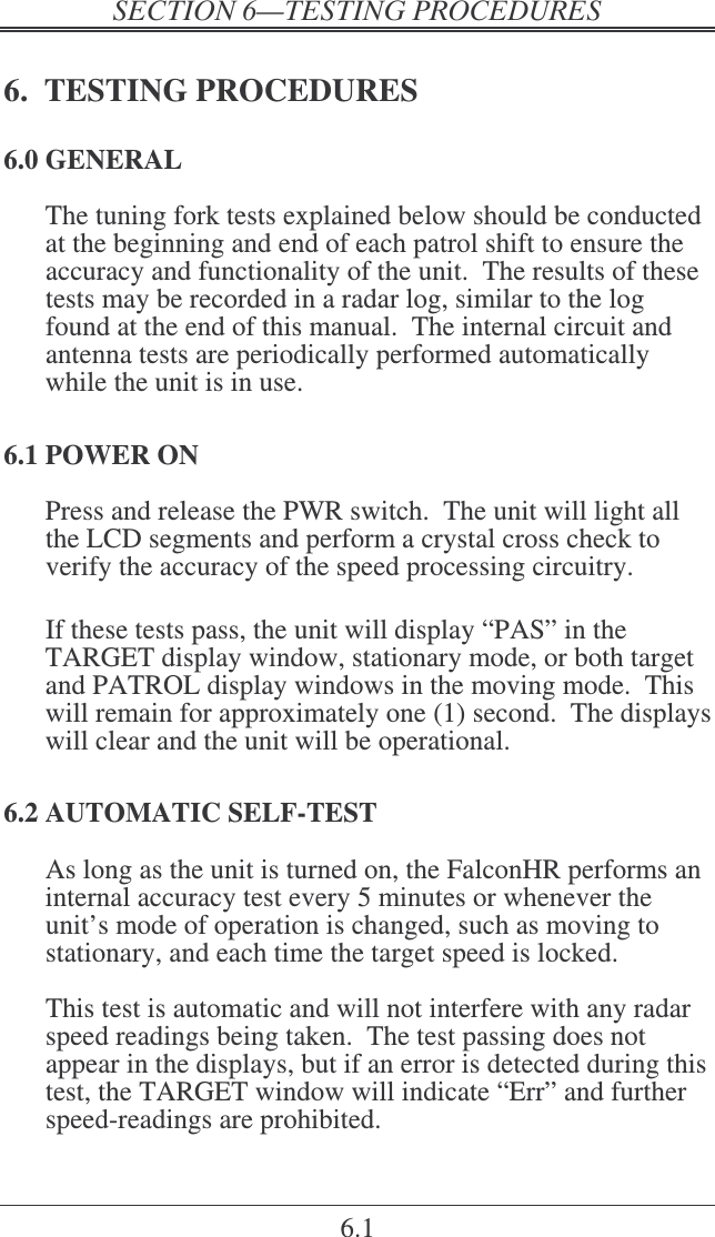    6.1 6.  TESTING PROCEDURES 6.0 GENERAL The tuning fork tests explained below should be conducted at the beginning and end of each patrol shift to ensure the accuracy and functionality of the unit.  The results of these tests may be recorded in a radar log, similar to the log found at the end of this manual.  The internal circuit and antenna tests are periodically performed automatically while the unit is in use. 6.1 POWER ON Press and release the PWR switch.  The unit will light all the LCD segments and perform a crystal cross check to verify the accuracy of the speed processing circuitry.  If these tests pass, the unit will display “PAS” in the TARGET display window, stationary mode, or both target and PATROL display windows in the moving mode.  This will remain for approximately one (1) second.  The displays will clear and the unit will be operational. 6.2 AUTOMATIC SELF-TEST As long as the unit is turned on, the FalconHR performs an internal accuracy test every 5 minutes or whenever the unit’s mode of operation is changed, such as moving to stationary, and each time the target speed is locked.  This test is automatic and will not interfere with any radar speed readings being taken.  The test passing does not appear in the displays, but if an error is detected during this test, the TARGET window will indicate “Err” and further speed-readings are prohibited. 