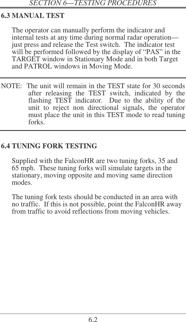    6.2 6.3 MANUAL TEST The operator can manually perform the indicator and internal tests at any time during normal radar operation—just press and release the Test switch.  The indicator test will be performed followed by the display of “PAS” in the TARGET window in Stationary Mode and in both Target and PATROL windows in Moving Mode.   NOTE:  The unit will remain in the TEST state for 30 seconds after  releasing  the  TEST  switch,  indicated  by  the flashing  TEST  indicator.    Due  to  the  ability  of  the unit  to  reject  non  directional  signals,  the  operator must place the unit in this TEST mode to read tuning forks.  6.4 TUNING FORK TESTING Supplied with the FalconHR are two tuning forks, 35 and 65 mph.  These tuning forks will simulate targets in the stationary, moving opposite and moving same direction modes.  The tuning fork tests should be conducted in an area with no traffic.  If this is not possible, point the FalconHR away from traffic to avoid reflections from moving vehicles. 