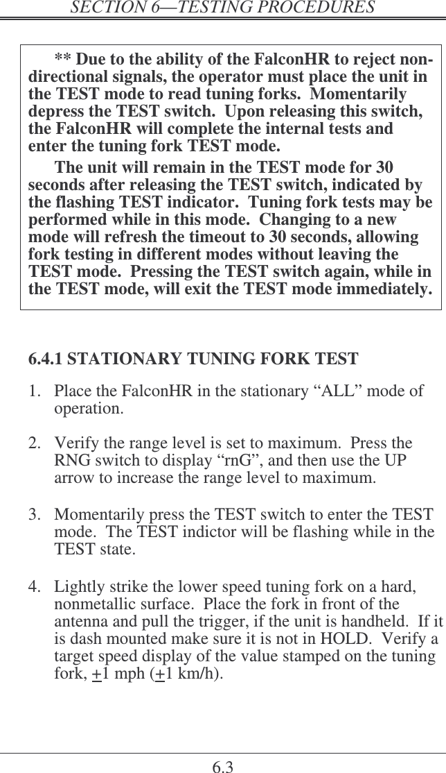   6.3  ** Due to the ability of the FalconHR to reject non-directional signals, the operator must place the unit in the TEST mode to read tuning forks.  Momentarily depress the TEST switch.  Upon releasing this switch, the FalconHR will complete the internal tests and enter the tuning fork TEST mode.   The unit will remain in the TEST mode for 30 seconds after releasing the TEST switch, indicated by the flashing TEST indicator.  Tuning fork tests may be performed while in this mode.  Changing to a new mode will refresh the timeout to 30 seconds, allowing fork testing in different modes without leaving the TEST mode.  Pressing the TEST switch again, while in the TEST mode, will exit the TEST mode immediately.  6.4.1 STATIONARY TUNING FORK TEST 1.  Place the FalconHR in the stationary “ALL” mode of operation.  2.  Verify the range level is set to maximum.  Press the RNG switch to display “rnG”, and then use the UP arrow to increase the range level to maximum.  3.  Momentarily press the TEST switch to enter the TEST mode.  The TEST indictor will be flashing while in the TEST state.  4.  Lightly strike the lower speed tuning fork on a hard, nonmetallic surface.  Place the fork in front of the antenna and pull the trigger, if the unit is handheld.  If it is dash mounted make sure it is not in HOLD.  Verify a target speed display of the value stamped on the tuning fork, +1 mph (+1 km/h). 