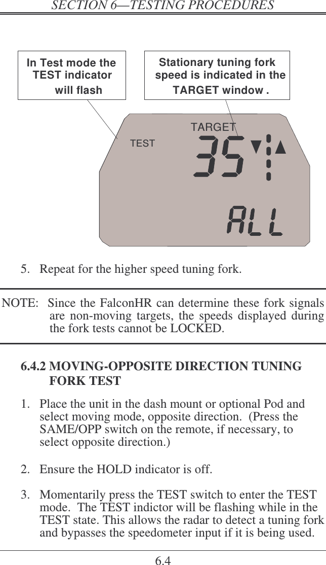    6.4   TARGETTESTIn Test mode the TEST indicator will flash.Stationary tuning fork speed is indicated in the TARGET window .  5.  Repeat for the higher speed tuning fork.  NOTE:  Since the FalconHR can determine these fork signals are non-moving  targets, the speeds  displayed during the fork tests cannot be LOCKED.  6.4.2 MOVING-OPPOSITE DIRECTION TUNING FORK TEST 1.  Place the unit in the dash mount or optional Pod and select moving mode, opposite direction.  (Press the SAME/OPP switch on the remote, if necessary, to select opposite direction.)  2.  Ensure the HOLD indicator is off.  3.  Momentarily press the TEST switch to enter the TEST mode.  The TEST indictor will be flashing while in the TEST state. This allows the radar to detect a tuning fork and bypasses the speedometer input if it is being used.  