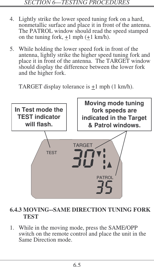    6.5  4.  Lightly strike the lower speed tuning fork on a hard, nonmetallic surface and place it in front of the antenna.  The PATROL window should read the speed stamped on the tuning fork, +1 mph (+1 km/h).  5.  While holding the lower speed fork in front of the antenna, lightly strike the higher speed tuning fork and place it in front of the antenna.  The TARGET window should display the difference between the lower fork and the higher fork.    TARGET display tolerance is +1 mph (1 km/h).  PATROLTARGETTESTMoving mode tuning fork speeds are indicated in the Target &amp; Patrol windows.In Test mode the TEST indicator will flash.  6.4.3 MOVING--SAME DIRECTION TUNING FORK TEST 1.  While in the moving mode, press the SAME/OPP switch on the remote control and place the unit in the Same Direction mode.  