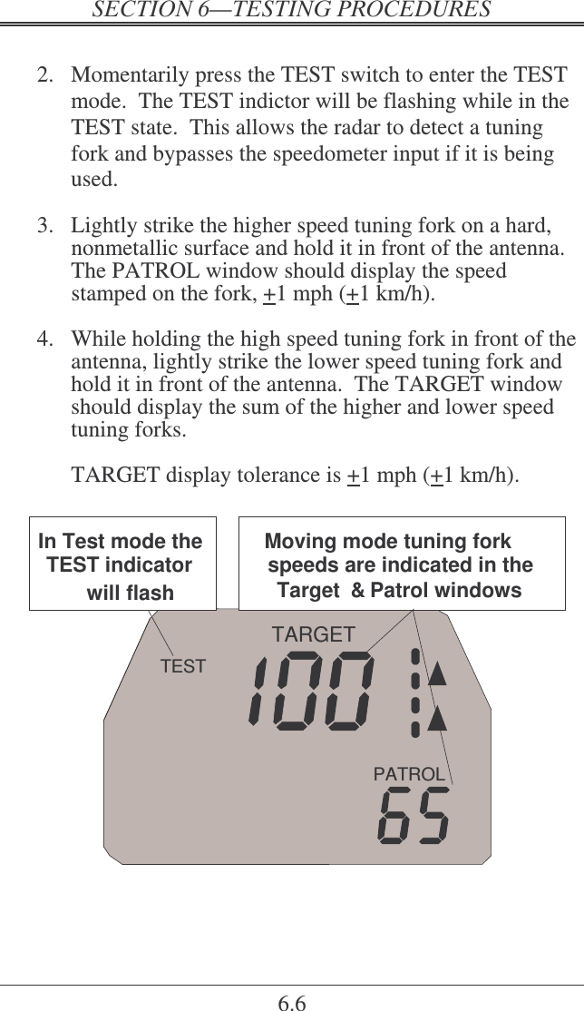    6.6  2.  Momentarily press the TEST switch to enter the TEST mode.  The TEST indictor will be flashing while in the TEST state.  This allows the radar to detect a tuning fork and bypasses the speedometer input if it is being used.  3.  Lightly strike the higher speed tuning fork on a hard, nonmetallic surface and hold it in front of the antenna.  The PATROL window should display the speed stamped on the fork, +1 mph (+1 km/h).    4.  While holding the high speed tuning fork in front of the antenna, lightly strike the lower speed tuning fork and hold it in front of the antenna.  The TARGET window should display the sum of the higher and lower speed tuning forks.    TARGET display tolerance is +1 mph (+1 km/h).  PATROLTARGETTESTIn Test mode the TEST indicator will flash.Moving mode tuning fork speeds are indicated in the Target  &amp; Patrol windows    