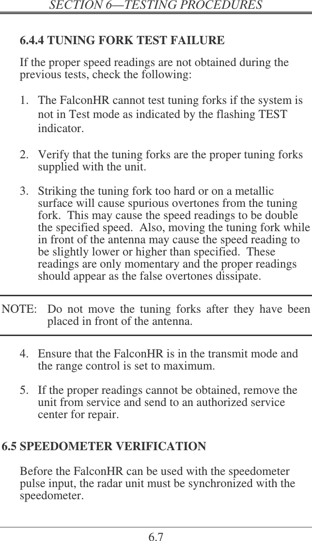    6.7  6.4.4 TUNING FORK TEST FAILURE If the proper speed readings are not obtained during the previous tests, check the following:  1.  The FalconHR cannot test tuning forks if the system is not in Test mode as indicated by the flashing TEST indicator.  2.  Verify that the tuning forks are the proper tuning forks supplied with the unit.  3.  Striking the tuning fork too hard or on a metallic surface will cause spurious overtones from the tuning fork.  This may cause the speed readings to be double the specified speed.  Also, moving the tuning fork while in front of the antenna may cause the speed reading to be slightly lower or higher than specified.  These readings are only momentary and the proper readings should appear as the false overtones dissipate.  NOTE:    Do  not  move  the  tuning  forks  after  they  have  been placed in front of the antenna.  4.  Ensure that the FalconHR is in the transmit mode and the range control is set to maximum.  5.  If the proper readings cannot be obtained, remove the unit from service and send to an authorized service center for repair. 6.5 SPEEDOMETER VERIFICATION Before the FalconHR can be used with the speedometer pulse input, the radar unit must be synchronized with the speedometer. 