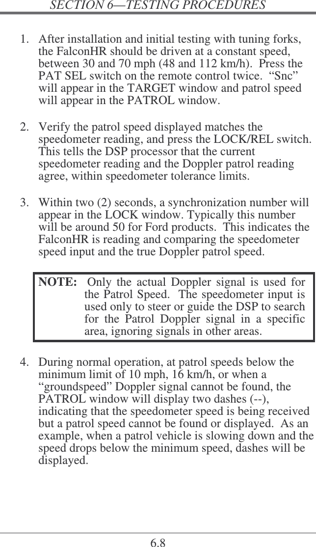    6.8  1.  After installation and initial testing with tuning forks, the FalconHR should be driven at a constant speed, between 30 and 70 mph (48 and 112 km/h).  Press the PAT SEL switch on the remote control twice.  “Snc” will appear in the TARGET window and patrol speed will appear in the PATROL window.  2.  Verify the patrol speed displayed matches the speedometer reading, and press the LOCK/REL switch.  This tells the DSP processor that the current speedometer reading and the Doppler patrol reading agree, within speedometer tolerance limits.  3.  Within two (2) seconds, a synchronization number will appear in the LOCK window. Typically this number will be around 50 for Ford products.  This indicates the FalconHR is reading and comparing the speedometer speed input and the true Doppler patrol speed.  NOTE:    Only  the  actual  Doppler  signal  is  used  for the Patrol Speed.  The speedometer input is used only to steer or guide the DSP to search for  the  Patrol  Doppler  signal  in  a  specific area, ignoring signals in other areas.  4.  During normal operation, at patrol speeds below the minimum limit of 10 mph, 16 km/h, or when a “groundspeed” Doppler signal cannot be found, the PATROL window will display two dashes (--), indicating that the speedometer speed is being received but a patrol speed cannot be found or displayed.  As an example, when a patrol vehicle is slowing down and the speed drops below the minimum speed, dashes will be displayed. 