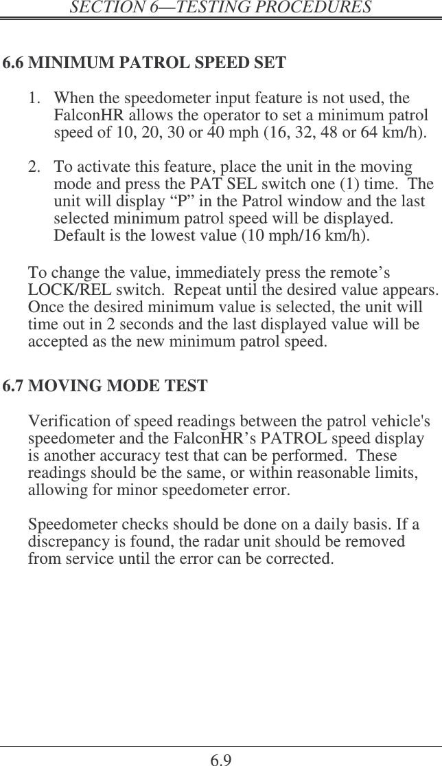    6.9 6.6 MINIMUM PATROL SPEED SET 1.  When the speedometer input feature is not used, the FalconHR allows the operator to set a minimum patrol speed of 10, 20, 30 or 40 mph (16, 32, 48 or 64 km/h).  2.  To activate this feature, place the unit in the moving mode and press the PAT SEL switch one (1) time.  The unit will display “P” in the Patrol window and the last selected minimum patrol speed will be displayed.  Default is the lowest value (10 mph/16 km/h).  To change the value, immediately press the remote’s LOCK/REL switch.  Repeat until the desired value appears. Once the desired minimum value is selected, the unit will time out in 2 seconds and the last displayed value will be accepted as the new minimum patrol speed. 6.7 MOVING MODE TEST Verification of speed readings between the patrol vehicle&apos;s speedometer and the FalconHR’s PATROL speed display is another accuracy test that can be performed.  These readings should be the same, or within reasonable limits, allowing for minor speedometer error.  Speedometer checks should be done on a daily basis. If a discrepancy is found, the radar unit should be removed from service until the error can be corrected.  