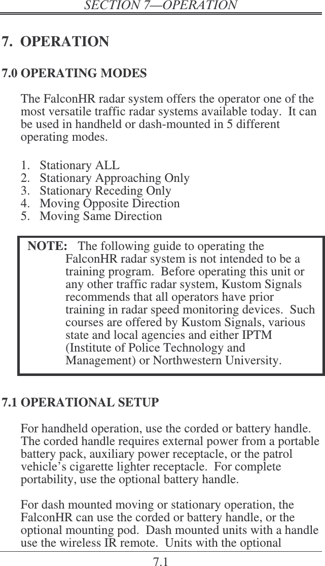 7.1 7.  OPERATION 7.0 OPERATING MODES The FalconHR radar system offers the operator one of the most versatile traffic radar systems available today.  It can be used in handheld or dash-mounted in 5 different operating modes.  1.  Stationary ALL 2.  Stationary Approaching Only   3.  Stationary Receding Only  4.  Moving Opposite Direction 5.  Moving Same Direction  NOTE:  The following guide to operating the FalconHR radar system is not intended to be a training program.  Before operating this unit or any other traffic radar system, Kustom Signals recommends that all operators have prior training in radar speed monitoring devices.  Such courses are offered by Kustom Signals, various state and local agencies and either IPTM (Institute of Police Technology and Management) or Northwestern University.   7.1 OPERATIONAL SETUP For handheld operation, use the corded or battery handle.  The corded handle requires external power from a portable battery pack, auxiliary power receptacle, or the patrol vehicle’s cigarette lighter receptacle.  For complete portability, use the optional battery handle.  For dash mounted moving or stationary operation, the FalconHR can use the corded or battery handle, or the optional mounting pod.  Dash mounted units with a handle use the wireless IR remote.  Units with the optional 