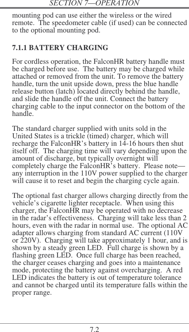 7.2 mounting pod can use either the wireless or the wired remote.  The speedometer cable (if used) can be connected to the optional mounting pod.  7.1.1 BATTERY CHARGING For cordless operation, the FalconHR battery handle must be charged before use.  The battery may be charged while attached or removed from the unit. To remove the battery handle, turn the unit upside down, press the blue handle release button (latch) located directly behind the handle, and slide the handle off the unit. Connect the battery charging cable to the input connector on the bottom of the handle.  The standard charger supplied with units sold in the United States is a trickle (timed) charger, which will recharge the FalconHR’s battery in 14-16 hours then shut itself off.  The charging time will vary depending upon the amount of discharge, but typically overnight will completely charge the FalconHR’s battery.  Please note—any interruption in the 110V power supplied to the charger will cause it to reset and begin the charging cycle again.  The optional fast charger allows charging directly from the vehicle’s cigarette lighter receptacle.  When using this charger, the FalconHR may be operated with no decrease in the radar’s effectiveness.  Charging will take less than 2 hours, even with the radar in normal use.  The optional AC adapter allows charging from standard AC current (110V or 220V).  Charging will take approximately 1 hour, and is shown by a steady green LED.  Full charge is shown by a flashing green LED.  Once full charge has been reached, the charger ceases charging and goes into a maintenance mode, protecting the battery against overcharging.  A red LED indicates the battery is out of temperature tolerance and cannot be charged until its temperature falls within the proper range.  