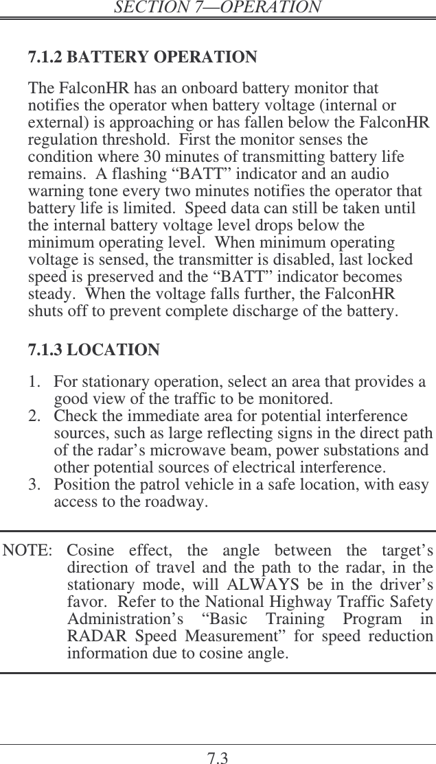 7.3  7.1.2 BATTERY OPERATION The FalconHR has an onboard battery monitor that notifies the operator when battery voltage (internal or external) is approaching or has fallen below the FalconHR regulation threshold.  First the monitor senses the condition where 30 minutes of transmitting battery life remains.  A flashing “BATT” indicator and an audio warning tone every two minutes notifies the operator that battery life is limited.  Speed data can still be taken until the internal battery voltage level drops below the minimum operating level.  When minimum operating voltage is sensed, the transmitter is disabled, last locked speed is preserved and the “BATT” indicator becomes steady.  When the voltage falls further, the FalconHR shuts off to prevent complete discharge of the battery.  7.1.3 LOCATION 1.  For stationary operation, select an area that provides a good view of the traffic to be monitored. 2.  Check the immediate area for potential interference sources, such as large reflecting signs in the direct path of the radar’s microwave beam, power substations and other potential sources of electrical interference. 3.  Position the patrol vehicle in a safe location, with easy access to the roadway.  NOTE:  Cosine  effect,  the  angle  between  the  target’s direction  of travel  and  the path  to  the  radar,  in  the stationary  mode,  will  ALWAYS  be  in  the  driver’s favor.  Refer to the National Highway Traffic Safety Administration’s  “Basic  Training  Program  in RADAR  Speed  Measurement”  for  speed  reduction information due to cosine angle. 