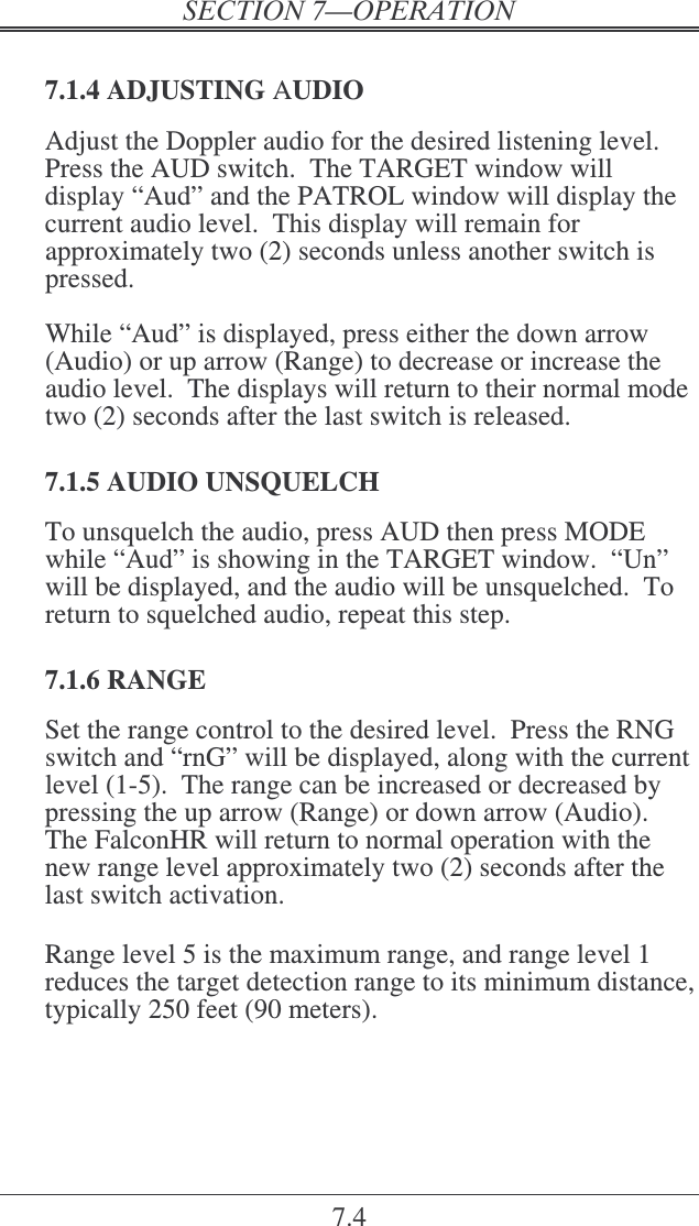 7.4  7.1.4 ADJUSTING AUDIO Adjust the Doppler audio for the desired listening level.  Press the AUD switch.  The TARGET window will display “Aud” and the PATROL window will display the current audio level.  This display will remain for approximately two (2) seconds unless another switch is pressed.  While “Aud” is displayed, press either the down arrow (Audio) or up arrow (Range) to decrease or increase the audio level.  The displays will return to their normal mode two (2) seconds after the last switch is released.  7.1.5 AUDIO UNSQUELCH To unsquelch the audio, press AUD then press MODE while “Aud” is showing in the TARGET window.  “Un” will be displayed, and the audio will be unsquelched.  To return to squelched audio, repeat this step.  7.1.6 RANGE Set the range control to the desired level.  Press the RNG switch and “rnG” will be displayed, along with the current level (1-5).  The range can be increased or decreased by pressing the up arrow (Range) or down arrow (Audio).  The FalconHR will return to normal operation with the new range level approximately two (2) seconds after the last switch activation.  Range level 5 is the maximum range, and range level 1 reduces the target detection range to its minimum distance, typically 250 feet (90 meters).  