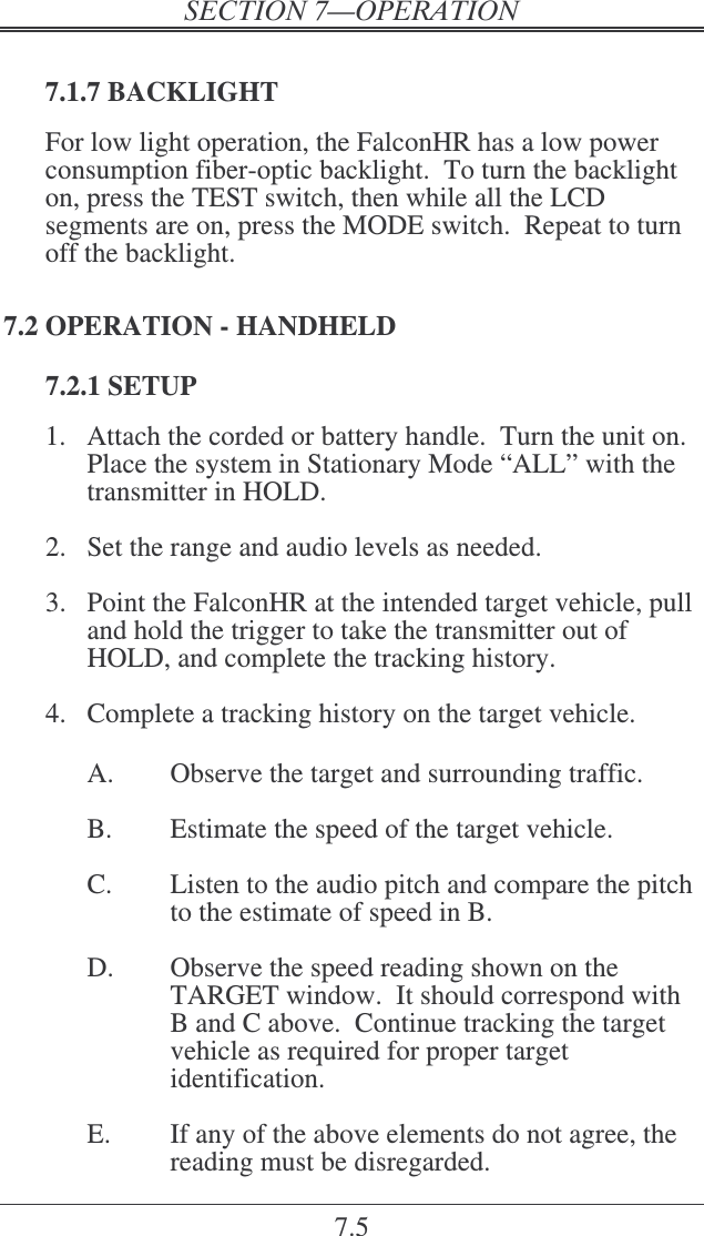 7.5  7.1.7 BACKLIGHT For low light operation, the FalconHR has a low power consumption fiber-optic backlight.  To turn the backlight on, press the TEST switch, then while all the LCD segments are on, press the MODE switch.  Repeat to turn off the backlight. 7.2 OPERATION - HANDHELD 7.2.1 SETUP 1.  Attach the corded or battery handle.  Turn the unit on.  Place the system in Stationary Mode “ALL” with the transmitter in HOLD.  2.  Set the range and audio levels as needed.  3.  Point the FalconHR at the intended target vehicle, pull and hold the trigger to take the transmitter out of HOLD, and complete the tracking history.  4.  Complete a tracking history on the target vehicle.      A.  Observe the target and surrounding traffic.    B.  Estimate the speed of the target vehicle.  C.  Listen to the audio pitch and compare the pitch to the estimate of speed in B.  D.  Observe the speed reading shown on the TARGET window.  It should correspond with B and C above.  Continue tracking the target vehicle as required for proper target identification.  E.  If any of the above elements do not agree, the reading must be disregarded. 