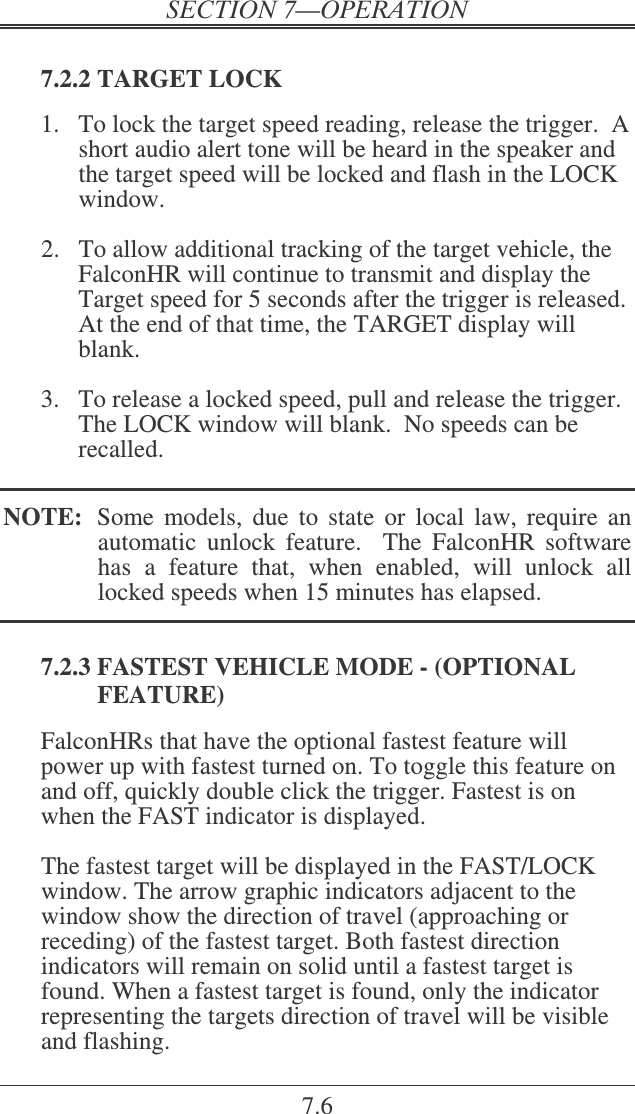 7.6  7.2.2 TARGET LOCK  1.  To lock the target speed reading, release the trigger.  A short audio alert tone will be heard in the speaker and the target speed will be locked and flash in the LOCK window.  2.  To allow additional tracking of the target vehicle, the FalconHR will continue to transmit and display the Target speed for 5 seconds after the trigger is released.  At the end of that time, the TARGET display will blank.   3.  To release a locked speed, pull and release the trigger.  The LOCK window will blank.  No speeds can be recalled.  NOTE:  Some  models,  due  to  state  or  local  law,  require  an automatic  unlock  feature.    The  FalconHR  software has  a  feature  that,  when  enabled,  will  unlock  all locked speeds when 15 minutes has elapsed.  7.2.3 FASTEST VEHICLE MODE - (OPTIONAL FEATURE) FalconHRs that have the optional fastest feature will power up with fastest turned on. To toggle this feature on and off, quickly double click the trigger. Fastest is on when the FAST indicator is displayed.  The fastest target will be displayed in the FAST/LOCK window. The arrow graphic indicators adjacent to the window show the direction of travel (approaching or receding) of the fastest target. Both fastest direction indicators will remain on solid until a fastest target is found. When a fastest target is found, only the indicator representing the targets direction of travel will be visible and flashing.  