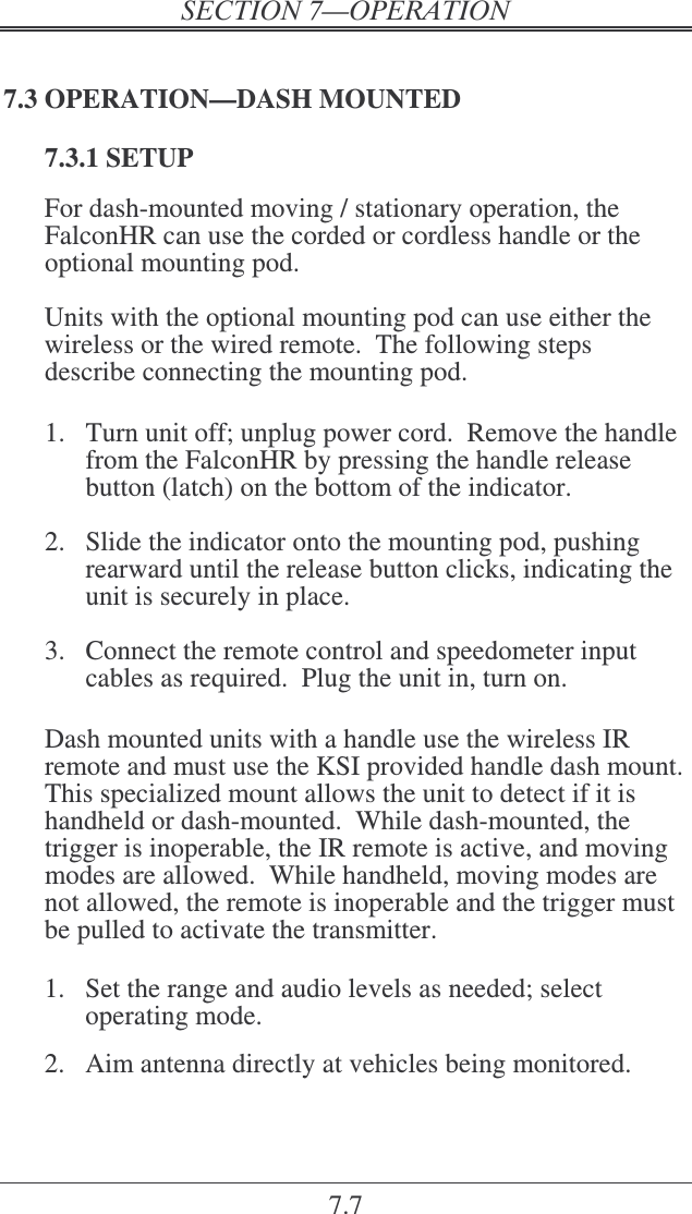 7.7 7.3 OPERATION—DASH MOUNTED 7.3.1 SETUP For dash-mounted moving / stationary operation, the FalconHR can use the corded or cordless handle or the optional mounting pod.    Units with the optional mounting pod can use either the wireless or the wired remote.  The following steps describe connecting the mounting pod.  1.  Turn unit off; unplug power cord.  Remove the handle from the FalconHR by pressing the handle release button (latch) on the bottom of the indicator.    2.  Slide the indicator onto the mounting pod, pushing rearward until the release button clicks, indicating the unit is securely in place.  3.  Connect the remote control and speedometer input cables as required.  Plug the unit in, turn on.  Dash mounted units with a handle use the wireless IR remote and must use the KSI provided handle dash mount.  This specialized mount allows the unit to detect if it is handheld or dash-mounted.  While dash-mounted, the trigger is inoperable, the IR remote is active, and moving modes are allowed.  While handheld, moving modes are not allowed, the remote is inoperable and the trigger must be pulled to activate the transmitter.  1.  Set the range and audio levels as needed; select operating mode.  2.  Aim antenna directly at vehicles being monitored. 