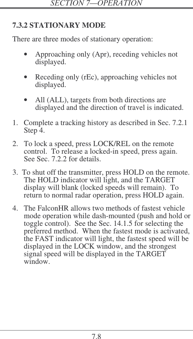 7.8  7.3.2 STATIONARY MODE There are three modes of stationary operation:   •  Approaching only (Apr), receding vehicles not displayed.   •  Receding only (rEc), approaching vehicles not displayed.  •  All (ALL), targets from both directions are displayed and the direction of travel is indicated.  1.  Complete a tracking history as described in Sec. 7.2.1 Step 4.  2.  To lock a speed, press LOCK/REL on the remote control.  To release a locked-in speed, press again.  See Sec. 7.2.2 for details.  3.  To shut off the transmitter, press HOLD on the remote.  The HOLD indicator will light, and the TARGET display will blank (locked speeds will remain).  To return to normal radar operation, press HOLD again.  4.  The FalconHR allows two methods of fastest vehicle mode operation while dash-mounted (push and hold or toggle control).  See the Sec. 14.1.5 for selecting the preferred method.  When the fastest mode is activated, the FAST indicator will light, the fastest speed will be displayed in the LOCK window, and the strongest signal speed will be displayed in the TARGET window. 