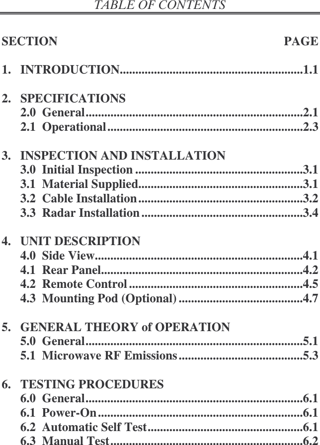   SECTION  PAGE  1.  INTRODUCTION...........................................................1.1  2.  SPECIFICATIONS 2.0  General......................................................................2.1 2.1  Operational...............................................................2.3  3.  INSPECTION AND INSTALLATION 3.0  Initial Inspection ......................................................3.1 3.1  Material Supplied.....................................................3.1 3.2  Cable Installation .....................................................3.2 3.3  Radar Installation ....................................................3.4  4.  UNIT DESCRIPTION 4.0  Side View...................................................................4.1 4.1  Rear Panel.................................................................4.2 4.2  Remote Control ........................................................4.5 4.3  Mounting Pod (Optional) ........................................4.7  5.  GENERAL THEORY of OPERATION 5.0  General......................................................................5.1 5.1  Microwave RF Emissions ........................................5.3  6.  TESTING PROCEDURES 6.0  General......................................................................6.1 6.1  Power-On ..................................................................6.1 6.2  Automatic Self Test..................................................6.1 6.3  Manual Test..............................................................6.2 