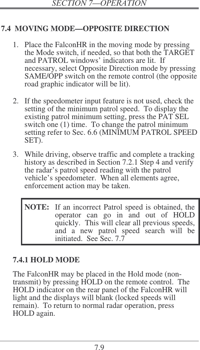 7.9 7.4  MOVING MODE—OPPOSITE DIRECTION 1.  Place the FalconHR in the moving mode by pressing the Mode switch, if needed, so that both the TARGET and PATROL windows’ indicators are lit.  If necessary, select Opposite Direction mode by pressing SAME/OPP switch on the remote control (the opposite road graphic indicator will be lit).  2.  If the speedometer input feature is not used, check the setting of the minimum patrol speed.  To display the existing patrol minimum setting, press the PAT SEL switch one (1) time.  To change the patrol minimum setting refer to Sec. 6.6 (MINIMUM PATROL SPEED SET).  3.  While driving, observe traffic and complete a tracking history as described in Section 7.2.1 Step 4 and verify the radar’s patrol speed reading with the patrol vehicle’s speedometer.  When all elements agree, enforcement action may be taken.  NOTE:  If an incorrect Patrol speed is obtained, the operator  can  go  in  and  out  of  HOLD quickly.  This will clear all previous speeds, and  a  new  patrol  speed  search  will  be initiated.  See Sec. 7.7  7.4.1 HOLD MODE The FalconHR may be placed in the Hold mode (non-transmit) by pressing HOLD on the remote control.  The HOLD indicator on the rear panel of the FalconHR will light and the displays will blank (locked speeds will remain).  To return to normal radar operation, press HOLD again. 