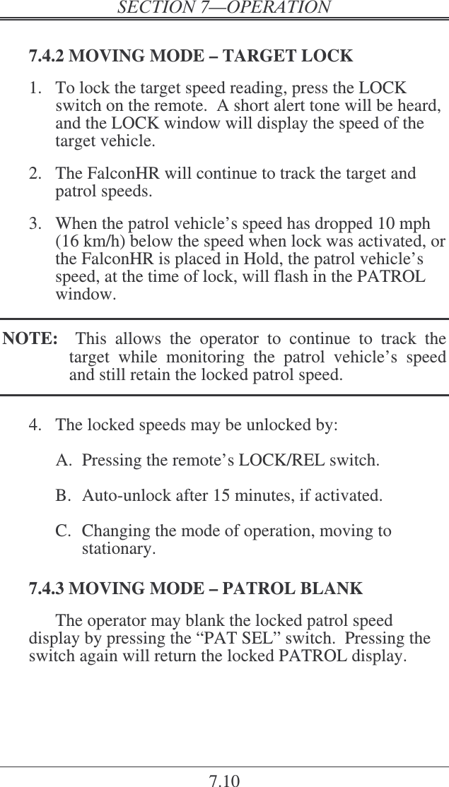 7.10  7.4.2 MOVING MODE – TARGET LOCK 1.  To lock the target speed reading, press the LOCK switch on the remote.  A short alert tone will be heard, and the LOCK window will display the speed of the target vehicle.    2.  The FalconHR will continue to track the target and patrol speeds.  3.  When the patrol vehicle’s speed has dropped 10 mph (16 km/h) below the speed when lock was activated, or the FalconHR is placed in Hold, the patrol vehicle’s speed, at the time of lock, will flash in the PATROL window.  NOTE:    This  allows  the  operator  to  continue  to  track  the target  while  monitoring  the  patrol  vehicle’s  speed and still retain the locked patrol speed.  4.  The locked speeds may be unlocked by:  A.  Pressing the remote’s LOCK/REL switch.  B.  Auto-unlock after 15 minutes, if activated.  C.  Changing the mode of operation, moving to stationary.  7.4.3 MOVING MODE – PATROL BLANK The operator may blank the locked patrol speed display by pressing the “PAT SEL” switch.  Pressing the switch again will return the locked PATROL display. 