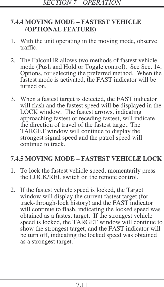 7.11  7.4.4 MOVING MODE – FASTEST VEHICLE (OPTIONAL FEATURE) 1.  With the unit operating in the moving mode, observe traffic.  2.  The FalconHR allows two methods of fastest vehicle mode (Push and Hold or Toggle control).  See Sec. 14, Options, for selecting the preferred method.  When the fastest mode is activated, the FAST indicator will be turned on.  3.  When a fastest target is detected, the FAST indicator will flash and the fastest speed will be displayed in the LOCK window.  The fastest arrows, indicating approaching fastest or receding fastest, will indicate the direction of travel of the fastest target. The TARGET window will continue to display the strongest signal speed and the patrol speed will continue to track.  7.4.5 MOVING MODE – FASTEST VEHICLE LOCK 1.  To lock the fastest vehicle speed, momentarily press the LOCK/REL switch on the remote control.  2.  If the fastest vehicle speed is locked, the Target window will display the current fastest target (for track-through-lock history) and the FAST indicator will continue to flash, indicating the locked speed was obtained as a fastest target.  If the strongest vehicle speed is locked, the TARGET window will continue to show the strongest target, and the FAST indicator will be turn off, indicating the locked speed was obtained as a strongest target. 