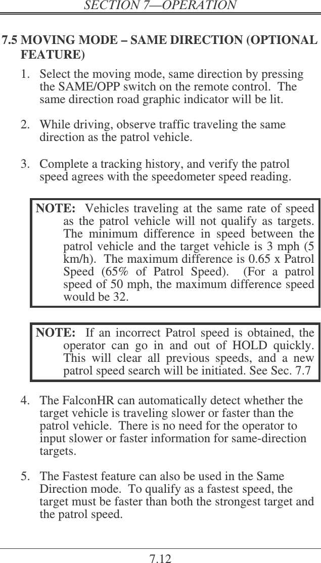 7.12 7.5 MOVING MODE – SAME DIRECTION (OPTIONAL FEATURE) 1.  Select the moving mode, same direction by pressing the SAME/OPP switch on the remote control.  The same direction road graphic indicator will be lit.  2.  While driving, observe traffic traveling the same direction as the patrol vehicle.   3.  Complete a tracking history, and verify the patrol speed agrees with the speedometer speed reading.    NOTE:   Vehicles traveling at the same rate of speed as  the  patrol vehicle  will not  qualify  as  targets.  The  minimum  difference  in  speed  between  the patrol vehicle and the target vehicle is 3 mph (5 km/h).  The maximum difference is 0.65 x Patrol Speed  (65%  of  Patrol  Speed).    (For  a  patrol speed of 50 mph, the maximum difference speed would be 32.  NOTE:  If an incorrect  Patrol speed is obtained, the operator  can  go  in  and  out  of  HOLD  quickly.  This  will  clear  all  previous  speeds,  and  a  new patrol speed search will be initiated. See Sec. 7.7  4.  The FalconHR can automatically detect whether the target vehicle is traveling slower or faster than the patrol vehicle.  There is no need for the operator to input slower or faster information for same-direction targets.  5.  The Fastest feature can also be used in the Same Direction mode.  To qualify as a fastest speed, the target must be faster than both the strongest target and the patrol speed.  