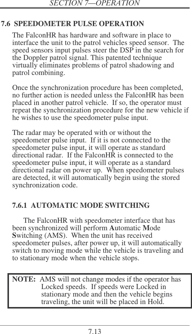 7.13 7.6  SPEEDOMETER PULSE OPERATION The FalconHR has hardware and software in place to interface the unit to the patrol vehicles speed sensor.  The speed sensors input pulses steer the DSP in the search for the Doppler patrol signal. This patented technique virtually eliminates problems of patrol shadowing and patrol combining.  Once the synchronization procedure has been completed, no further action is needed unless the FalconHR has been placed in another patrol vehicle.  If so, the operator must repeat the synchronization procedure for the new vehicle if he wishes to use the speedometer pulse input.  The radar may be operated with or without the speedometer pulse input.  If it is not connected to the speedometer pulse input, it will operate as standard directional radar.  If the FalconHR is connected to the speedometer pulse input, it will operate as a standard directional radar on power up.  When speedometer pulses are detected, it will automatically begin using the stored synchronization code.  7.6.1  AUTOMATIC MODE SWITCHING The FalconHR with speedometer interface that has been synchronized will perform Automatic Mode Switching (AMS).  When the unit has received speedometer pulses, after power up, it will automatically switch to moving mode while the vehicle is traveling and to stationary mode when the vehicle stops.  NOTE:  AMS will not change modes if the operator has Locked speeds.  If speeds were Locked in stationary mode and then the vehicle begins traveling, the unit will be placed in Hold. 