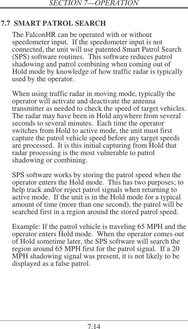 7.14 7.7  SMART PATROL SEARCH The FalconHR can be operated with or without speedometer input.  If the speedometer input is not connected, the unit will use patented Smart Patrol Search (SPS) software routines.  This software reduces patrol shadowing and patrol combining when coming out of Hold mode by knowledge of how traffic radar is typically used by the operator.  When using traffic radar in moving mode, typically the operator will activate and deactivate the antenna transmitter as needed to check the speed of target vehicles.  The radar may have been in Hold anywhere from several seconds to several minutes.  Each time the operator switches from Hold to active mode, the unit must first capture the patrol vehicle speed before any target speeds are processed.  It is this initial capturing from Hold that radar processing is the most vulnerable to patrol shadowing or combining.  SPS software works by storing the patrol speed when the operator enters the Hold mode.  This has two purposes; to help track and/or reject patrol signals when returning to active mode.  If the unit is in the Hold mode for a typical amount of time (more than one second), the patrol will be searched first in a region around the stored patrol speed.    Example: If the patrol vehicle is traveling 65 MPH and the operator enters Hold mode.  When the operator comes out of Hold sometime later, the SPS software will search the region around 65 MPH first for the patrol signal.  If a 20 MPH shadowing signal was present, it is not likely to be displayed as a false patrol. 